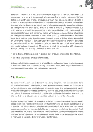 | 75 |
Lean manufacturing
CONCEPTOS, TÉCNICAS E IMPLANTACIÓN
sistentes. Trata de que la frecuencia de tiempo de gestión, la cantidad de trabajo que
se encarga cada vez y el tiempo dedicado al control de la producción sean mínimos.
Establecer un ritmo de nivel de producción crea un flujo de producción predecible, el
cual da la alarma sobre los problemas y habilita tomar rápidas acciones correctoras.
Una buena forma de comenzar es entregar en el proceso regulador pequeñas unidades
de trabajo valoradas entre 5 y 60 minutos o entre 15 minutos y 2 horas, según de qué
autor se trate, y, simultáneamente, retirar la misma cantidad de producto terminado. A
este proceso también se le denomina paced withdrawal o retirada rítmica. A la unidad
de trabajo valorada en tiempo se le llama pitch (paso), y habitualmente es calculado
basándose en la cantidad de unidades de embalaje o en un múltiplo de dicha cantidad.
En un entorno en el que se trabaja bajo pedido se aconseja que el pitch sea calculado
en base a la capacidad del cuello de botella. Por ejemplo, para un takt time 30 segun-
dos con tamaño de embalaje de 20 unidades, el pitch corresponderá a 10 minutos de
trabajo (30 seg * 20 piezas). Por tanto, cada 10 minutos:
• Se le da una orden al proceso regulador para producir una unidad de embalaje.
• Se retira un pitch de producto terminado.
Así pues, el pitch se convierte en la unidad básica del programa de producción para
la familia de producto. Si se secuencia y se controla cada pitch, se puede responder
a problemas rápidamente y así mantener el takt time.
11. Kanban
Se denomina Kanban a un sistema de control y programación sincronizada de la
producción basado en tarjetas (en japonés, Kanban), aunque pueden ser otro tipo de
señales. Utiliza una idea sencilla basada en un sistema de tirar de la producción (pull)
mediante un flujo sincronizado, continuo y en lotes pequeños, mediante la utilización
de tarjetas. Kanban se ha constituido en la principal herramienta para asegurar una
alta calidad y la producción de la cantidad justa en el momento adecuado.
El sistema consiste en que cada proceso retira los conjuntos que necesita de los pro-
cesos anteriores y éstos comienzan a producir solamente las piezas, subconjuntos y
conjuntos que se han retirado, sincronizándose todo el flujo de materiales de los pro-
veedores con el de los talleres de la fábrica y, a su vez, con la línea de montaje final.
Las tarjetas se adjuntan a contenedores o envases de los correspondientes materiales
o productos, de forma que cada contenedor tendrá su tarjeta y la cantidad que refleja
la misma es la que debe tener el envase o contenedor.
 