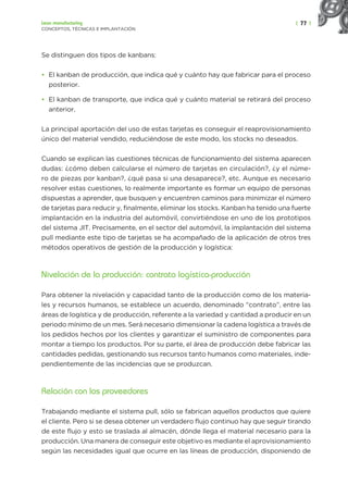 | 77 |
Lean manufacturing
CONCEPTOS, TÉCNICAS E IMPLANTACIÓN
Se distinguen dos tipos de kanbans:
• El kanban de producción, que indica qué y cuánto hay que fabricar para el proceso
posterior.
• El kanban de transporte, que indica qué y cuánto material se retirará del proceso
anterior.
La principal aportación del uso de estas tarjetas es conseguir el reaprovisionamiento
único del material vendido, reduciéndose de este modo, los stocks no deseados.
Cuando se explican las cuestiones técnicas de funcionamiento del sistema aparecen
dudas: ¿cómo deben calcularse el número de tarjetas en circulación?, ¿y el núme-
ro de piezas por kanban?, ¿qué pasa si una desaparece?, etc. Aunque es necesario
resolver estas cuestiones, lo realmente importante es formar un equipo de personas
dispuestas a aprender, que busquen y encuentren caminos para minimizar el número
de tarjetas para reducir y, finalmente, eliminar los stocks. Kanban ha tenido una fuerte
implantación en la industria del automóvil, convirtiéndose en uno de los prototipos
del sistema JIT. Precisamente, en el sector del automóvil, la implantación del sistema
pull mediante este tipo de tarjetas se ha acompañado de la aplicación de otros tres
métodos operativos de gestión de la producción y logística:
Nivelación de la producción: contrato logística-producción
Para obtener la nivelación y capacidad tanto de la producción como de los materia-
les y recursos humanos, se establece un acuerdo, denominado “contrato”, entre las
áreas de logística y de producción, referente a la variedad y cantidad a producir en un
periodo mínimo de un mes. Será necesario dimensionar la cadena logística a través de
los pedidos hechos por los clientes y garantizar el suministro de componentes para
montar a tiempo los productos. Por su parte, el área de producción debe fabricar las
cantidades pedidas, gestionando sus recursos tanto humanos como materiales, inde-
pendientemente de las incidencias que se produzcan.
Relación con los proveedores
Trabajando mediante el sistema pull, sólo se fabrican aquellos productos que quiere
el cliente. Pero si se desea obtener un verdadero flujo continuo hay que seguir tirando
de este flujo y esto se traslada al almacén, dónde llega el material necesario para la
producción. Una manera de conseguir este objetivo es mediante el aprovisionamiento
según las necesidades igual que ocurre en las líneas de producción, disponiendo de
 