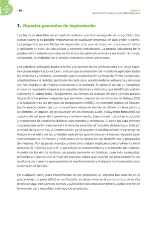 | 80 | Capítulo 3
HOJA DE RUTA PARA LA IMPLANTACIÓN LEAN
1. Aspectos generales de implantación
Las técnicas descritas en el capítulo anterior suscitan enseguida las preguntas rela-
cionas sobre si es posible implantarlas en cualquier empresa, en qué orden y cómo.
Las preguntas no son fáciles de responder si lo que se busca es una solución única
y aplicable a todas las casuísticas y sectores industriales. La propia naturaleza de la
producción moderna aconseja evitar el uso de generalizaciones y no acatar términos,
conceptos, ni métodos en el ámbito industrial como universales.
Los estudios realizados hasta la fecha, y la opinión de los profesionales con larga expe-
riencia en implantaciones Lean, indican que la extensión del modelo es aplicable todas
las empresas y sectores. Aconsejan que la implantación se haga de forma secuencial,
adaptándose a la realidad particular de cada caso, equilibrando los esfuerzos y recursos
con los objetivos de mejora propuestos y la realidad. En general existe un consenso
en que es necesario empezar por aquellas técnicas y métodos que modifican sustan-
cialmente y, sobre todo, rápidamente, las formas de trabajo. En este sentido parece
lógico afrontar primero aquellas que permiten mejorar las condiciones de trabajo (5S)
y la reducción de los tiempos de preparación (SMED). Un ejemplo clásico de implan-
tación puede comenzar con una primera etapa en donde se define un área piloto y
se entrena un equipo de producción en las técnicas Lean, incluyendo funciones de
soporte de personal de ingeniería y mantenimiento, bajo una estructura jerarquizada
y organizada de reuniones/talleres con mandos y directivos. El éxito de esta primera
implantación será fundamental a la hora de extender el “modelo de buenas prácticas”
al resto de la empresa. A continuación, ya se pueden ir estableciendo programas de
mejora en el resto de las unidades operativas que involucren a nuevos equipos Lean
suficientemente formados y motivados en la detección de despilfarros y propuesta
de mejoras. Por su parte, mandos y directivos deben implicarse personalmente en el
proceso de “cambio cultural” y garantizar la sostenibilidad y crecimiento del sistema.
A partir de los éxitos iniciales, ya puede pensarse en técnicas Lean más avanzadas,
teniendo en cuenta que al final del proceso habrá que diseñar un procedimiento de
auditoría permanente que garantice el mantenimiento y la mejora continua del propio
sistema en el tiempo.
En cualquier caso, para implementar en las empresas un sistema tan sencillo en el
procedimiento, pero difícil en su filosofía, es determinante el compromiso de la alta
dirección que, con sentido común y suficientes recursos económicos, debe invertir en
formación para respaldar este tipo de proyectos.
 