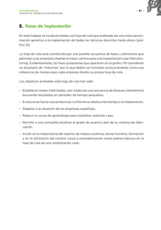 | 81 |
Lean manufacturing
CONCEPTOS, TÉCNICAS E IMPLANTACIÓN
2. Fases de implantación
En este trabajo se ha desarrollado una hoja de ruta que pretende ser una mera aproxi-
mación genérica a la implantación de todas las técnicas descritas hasta ahora (grá-
fico 12).
La hoja de ruta está constituida por una posible secuencia de fases y elementos que
permitan a las empresas diseñar el mejor camino para una implantación Lean Manufac-
turing. Evidentemente, las fases propuestas que aparecen en el gráfico 10 consideran
un escenario de “máximos” por lo que deben ser tomadas exclusivamente como una
referencia de manera que cada empresa diseñe su propia hoja de ruta.
Los objetivos al diseñar esta hoja de ruta han sido:
• Establecer metas intermedias, por medio de una secuencia de bloques (elementos)
buscando resultados en periodos de tiempo pequeños.
• Evolucionar hacia nuevas técnicas conforme se dedica más tiempo a la implantación.
• Adaptar a la situación de las empresas españolas.
• Reducir la curva de aprendizaje para implantar sistemas Lean.
• Permitir a una compañía localizar el grado de avance Lean de su sistema de fabri-
cación.
• Incidir en la importancia del espíritu de mejora continua, factor humano, formación
y en la utilización del control visual y estandarización como pilares básicos en la
hoja de ruta de una implantación Lean.
 