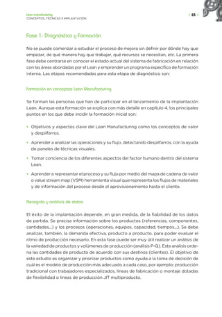 | 83 |
Lean manufacturing
CONCEPTOS, TÉCNICAS E IMPLANTACIÓN
Fase 1: Diagnóstico y Formación
No se puede comenzar a estudiar el proceso de mejora sin definir por dónde hay que
empezar, de qué manera hay que trabajar, qué recursos se necesitan, etc. La primera
fase debe centrarse en conocer el estado actual del sistema de fabricación en relación
con las áreas abordadas por el Lean y emprender un programa específico de formación
interna. Las etapas recomendadas para esta etapa de diagnóstico son:
Formación en conceptos Lean Manufacturing
Se forman las personas que han de participar en el lanzamiento de la implantación
Lean. Aunque esta formación se explica con más detalle en capítulo 4, los principales
puntos en los que debe incidir la formación inicial son:
• Objetivos y aspectos clave del Lean Manufacturing como los conceptos de valor
y despilfarros.
• Aprender a analizar las operaciones y su flujo, detectando despilfarros, con la ayuda
de paneles de técnicas visuales.
• Tomar conciencia de los diferentes aspectos del factor humano dentro del sistema
Lean.
• Aprender a representar el proceso y su flujo por medio del mapa de cadena de valor
o value stream map (VSM) herramienta visual que representa los flujos de materiales
y de información del proceso desde el aprovisionamiento hasta el cliente.
Recogida y análisis de datos
El éxito de la implantación depende, en gran medida, de la fiabilidad de los datos
de partida. Se precisa información sobre los productos (referencias, componentes,
cantidades...) y los procesos (operaciones, equipos, capacidad, tiempos...). Se debe
analizar, también, la demanda efectiva, producto a producto, para poder evaluar el
ritmo de producción necesario. En esta fase puede ser muy útil realizar un análisis de
la variedad de productos y volúmenes de producción (análisis P-Q). Este análisis orde-
na las cantidades de producto de acuerdo con sus destinos (clientes). El objetivo de
este estudio es organizar y priorizar productos como ayuda a la toma de decisión de
cuál es el modelo de producción más adecuado a cada caso, por ejemplo: producción
tradicional con trabajadores especializados, líneas de fabricación o montaje dotadas
de flexibilidad o líneas de producción JIT multiproducto.
 