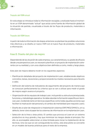 | 84 | Capítulo 3
HOJA DE RUTA PARA LA IMPLANTACIÓN LEAN
Trazado del VSM actual
En esta etapa se introduce toda la información recogida y analizada hasta el momen-
to en un VSM denominado “actual” que actúa como fuente de información global de
la situación de partida, visualizada a través de los flujos de producto, materiales e
información.
Trazado del VSM futuro
A partir de toda la información de etapas anteriores se plantean las posibles soluciones
más efectivas y se diseña un nuevo VSM con el nuevo flujo de producto, materiales
e información.
Fase 2: Diseño del plan de mejora
Dependiendo de las situación de cada empresa, sus características y su grado de eficacia
desde una perspectiva Lean, es necesario planificar un proyecto de implantación cohe-
rente con su realidad, y con unos objetivos bien definidos a corto, medio y largo plazo.
Este plan de mejora debería incidir en los siguientes aspectos:
• Planificación detallada del proyecto de implantación Lean, estableciendo objetivos
concretos, tareas, duraciones y proporcionando los medios necesarios para llevarlo
a cabo.
• Definición del sistema de indicadores de seguimiento del proyecto de manera que
se conozcan perfectamente los criterios que se van a utilizar para medir el grado
de mejora según avance el proyecto.
• Organización de los equipos de trabajo Lean, incluyendo su estructura jerarquizada,
funciones y metodología operativa. Se debe abordar la formación específica en técni-
cas Lean, incidiendo tanto en técnicas específicas como todas aquellas acciones que
faciliten la implicación del personal y el cambio de mentalidad (pre-requisito Lean).
• Diseño de un plan de integración o implantación sistemas ERP/MES/GMAO o, en su
defecto, tener claro el papel de los sistemas de información en la implantación Lean.
• Selección de la línea o área piloto. El cambio que provoca el Lean en un sistema
productivo es muy grande y hay que minimizar los riesgos desde el principio. Por
ello, es aconsejable seleccionar un área limitada para iniciar la implantación de las
técnicas. Una vez que se van consiguiendo los éxitos, esta área piloto se convierte
en un modelo de buenas prácticas para el resto de la empresa.
 