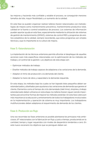 | 86 | Capítulo 3
HOJA DE RUTA PARA LA IMPLANTACIÓN LEAN
las mejoras y haciendo más confiable y estable el proceso, se conseguirán menores
tamaños de lote, mayor flexibilidad y un aumento de la calidad.
En esta fase se pueden organizar realizar talleres Kaizen relacionados con metodo-
logías de mejora como mantenimiento preventivo, mantenimiento productivo total,
calidad en la fuente o control estadístico de proceso. Los sistemas de información
pueden aportar ayuda en esta fase, especialmente mediante la utilización de sistemas
de gestión de mantenimiento (GMAO), sistemas de control MES y programas de aná-
lisis estadístico de la calidad, siempre recordando, que estos programas son simples
técnicas y que lo importante es la cultura de mejora.
Fase 5: Estandarización
La implantación de las técnicas anteriores permite afrontar el despliegue de aquellas
acciones Lean más específicas relacionadas con la optimización de los métodos de
trabajo y el control de la gestión. Los objetivos de esta etapa son:
• Optimizar métodos de trabajo.
• Diseñar métodos de trabajo capaces de adaptarse a las variaciones de la demanda.
• Adaptar el ritmo de producción a la demanda del cliente.
• Adaptar la mano de obra y capacidad a la demanda requerida.
En esta etapa, los métodos bajo los cuales se han logrado lotes pequeños deben ser
estandarizados y diseñados para ajustarse a las variaciones de demanda que genere el
cliente. Elementos como el tiempo de ciclo demandado (takt time), shojinka y trabajo
estandarizado deben utilizarse en esta etapa; los talleres Kaizen siguen siendo impor-
tantes para encontrar formas de mejorar los métodos estándar. En esta fase cobra aún
más importancia la educación y entrenamiento de todos los trabajadores involucrados
en la implementación y operación de sistema es muy importante. Los trabajadores
multifuncionales deben adaptarse al requerimiento de demanda de los clientes.
Fase 6: Producción en Flujo
Una vez recorridas las fases anteriores es posible plantearse los principios más ambi-
ciosos JIT relacionados con la fabricación en flujo y justo a tiempo, produciendo en la
cantidad, tiempo y lugar requeridos con niveles de desperdicio tendentes a cero. En
este nuevo escenario los objetivos que se persiguen deben ser:
 