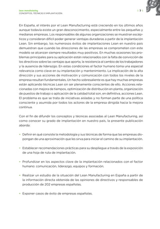 | 7 |
Lean manufacturing
CONCEPTOS, TÉCNICAS E IMPLANTACIÓN
En España, el interés por el Lean Manufacturing está creciendo en los últimos años
aunque todavía existe un gran desconocimiento, especialmente entre las pequeñas y
medianas empresas. Los responsables de algunas organizaciones se muestran escép-
ticos y consideran difícil poder generar ventajas duraderas a partir de la implantación
Lean. Sin embargo, los numerosos éxitos de implantaciones Lean en nuestro país
demuestran que cuando las direcciones de las empresas se comprometen con este
modelo se alcanzan siempre resultados muy positivos. En muchas ocasiones los pro-
blemas principales para su aplicación están relacionados con la falta de convicción de
los directivos sobre las ventajas que aporta, la resistencia al cambio de los trabajadores
y la ausencia de liderazgo. En estas condiciones el factor humano toma una especial
relevancia como clave en su implantación y mantenimiento. La implicación de la alta
dirección y sus acciones de motivación y comunicación con todos los niveles de la
empresa resultan fundamentales. Un hecho sobresaliente es que hay muchas empresas
están aplicando técnicas Lean sin ser plenamente conscientes de ello. Acciones rela-
cionadas con mejora de tiempos, optimización de distribución en planta, organización
de puestos de trabajo o aplicación de la calidad total son, en definitiva, acciones Lean.
El problema es que se trata de iniciativas aisladas y no forman parte de una política
consciente y asumida por todos los actores de la empresa dirigida hacia la mejora
continua.
Con el fin de difundir los conceptos y técnicas asociadas al Lean Manufacturing, así
como conocer su grado de implantación en nuestro país, la presente publicación
aborda:
• Definir en qué consiste la metodología y sus técnicas de forma que las empresas dis-
pongan de una aproximación que les sirva para iniciar el camino de su implantación.
• Establecer recomendaciones prácticas para su despliegue a través de la exposición
de una hoja de ruta de implantación.
• Profundizar en los aspectos clave de la implantación relacionados con el factor
humano: comunicación, liderazgo, equipos y formación.
• Realizar un estudio de la situación del Lean Manufacturing en España a partir de
la información directa obtenida de las opiniones de directivos y responsables de
producción de 202 empresas españolas.
• Exponer casos de éxito de empresas españolas.
 