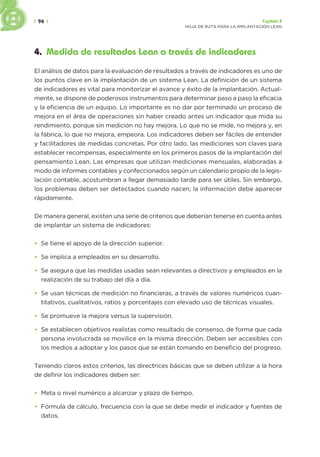 | 94 | Capítulo 3
HOJA DE RUTA PARA LA IMPLANTACIÓN LEAN
4. Medida de resultados Lean a través de indicadores
El análisis de datos para la evaluación de resultados a través de indicadores es uno de
los puntos clave en la implantación de un sistema Lean. La definición de un sistema
de indicadores es vital para monitorizar el avance y éxito de la implantación. Actual-
mente, se dispone de poderosos instrumentos para determinar paso a paso la eficacia
y la eficiencia de un equipo. Lo importante es no dar por terminado un proceso de
mejora en el área de operaciones sin haber creado antes un indicador que mida su
rendimiento, porque sin medición no hay mejora. Lo que no se mide, no mejora y, en
la fábrica, lo que no mejora, empeora. Los indicadores deben ser fáciles de entender
y facilitadores de medidas concretas. Por otro lado, las mediciones son claves para
establecer recompensas, especialmente en los primeros pasos de la implantación del
pensamiento Lean. Las empresas que utilizan mediciones mensuales, elaboradas a
modo de informes contables y confeccionados según un calendario propio de la legis-
lación contable, acostumbran a llegar demasiado tarde para ser útiles. Sin embargo,
los problemas deben ser detectados cuando nacen; la información debe aparecer
rápidamente.
De manera general, existen una serie de criterios que deberían tenerse en cuenta antes
de implantar un sistema de indicadores:
• Se tiene el apoyo de la dirección superior.
• Se implica a empleados en su desarrollo.
• Se asegura que las medidas usadas sean relevantes a directivos y empleados en la
realización de su trabajo del día a día.
• Se usan técnicas de medición no financieras, a través de valores numéricos cuan-
titativos, cualitativos, ratios y porcentajes con elevado uso de técnicas visuales.
• Se promueve la mejora versus la supervisión.
• Se establecen objetivos realistas como resultado de consenso, de forma que cada
persona involucrada se movilice en la misma dirección. Deben ser accesibles con
los medios a adoptar y los pasos que se están tomando en beneficio del progreso.
Teniendo claros estos criterios, las directrices básicas que se deben utilizar a la hora
de definir los indicadores deben ser:
• Meta o nivel numérico a alcanzar y plazo de tiempo.
• Fórmula de cálculo, frecuencia con la que se debe medir el indicador y fuentes de
datos.
 