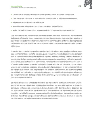 | 95 |
Lean manufacturing
CONCEPTOS, TÉCNICAS E IMPLANTACIÓN
• Quién actúa en caso de desviaciones que requieran acciones correctivas.
• Qué hacer en caso que el indicador no proporcione la información necesaria.
• Representación gráfica del indicador.
• Variables que influyen en su comportamiento y significado.
• Valor del indicador en otras empresas de la competencia o mismo sector.
Los indicadores de rendimiento se materializan en datos numéricos, normalmente
índices de eficiencia, o en respuestas a preguntas concretas que permiten analizar el
estado de una determinada área. Estos últimos son más útiles en tareas de diagnóstico
del sistema aunque no existen datos normalizados que puedan ser utilizados para su
obtención.
Los estudios consultados resaltan que los tres indicadores más usados por las empre-
sas, normalmente de tamaño elevado, para evaluar los resultados derivados del Lean
son: el tiempo necesario para la puesta a punto de maquinaria y cambio de útiles; el
porcentaje de fabricación realizado con procesos documentados y el ratio que rela-
ciona productos defectuosos con ventas. Por el contrario, los menos utilizados son: el
número de decisiones que cada trabajador puede adoptar sin consultar con su super-
visor; el porcentaje de piezas co-diseñadas con el proveedor y el porcentaje de líderes
de equipo que habían sido elegidos por sus propios compañeros. En cuanto al grado
de utilidad, los indicadores mejor valorados son: la rotación de inventarios, el tiempo
de cumplimentación de los pedidos de los clientes y el porcentaje de producción sin
procesos documentados.
Es imposible diseñar un listado definitivo de indicadores a utilizar al inicio de un pro-
yecto, por lo que cada líder o responsable empleará los más adecuados a la situación
particular en la que se encuentre. Además, la selección de indicadores depende de
las políticas de fabricación de las empresas y los sistemas de organización de la pro-
ducción. La tabla 11 muestra una recopilación de indicadores frecuentes usados en
distintas industrias que puede ser utilizada como referencia para diseñar el sistema
de indicadores de seguimiento de la implantación Lean.
 