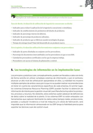 | 97 |
Lean manufacturing
CONCEPTOS, TÉCNICAS E IMPLANTACIÓN
TABLA 11 (CONTINUACIÓN)
Ejemplos de indicadores de medición para analizar evolución Lean
Área de diseño. Evaluación de utilización de ingeniería concurrente en diseño
• Indicador para evaluar la aplicación de la ingeniería concurrente o simultánea.
• Indicador de establecimiento de parámetros del diseño de productos.
• Indicador de porcentaje interno de defectos.
• Indicador de porcentaje de productos sobrantes.
• Indicador de productos que se fabrican usando tecnologías de grupo.
• Tiempo de entrega (Lead Time) del desarrollo de un producto nuevo.
Área Logística. Evaluación utilización herramientas conjuntas con proveedores
• Indicador de partes diseñadas en conjunto con los proveedores.
• Porcentaje de documentos intercambiados con los proveedores en que se usa EDI.
• Cantidad de proveedores certificados con los que la empresa trabaja.
• Proveedores con acceso al sistema de planeación y control.
5. Las tecnologías de información en la implantación Lean
Los principios y prácticas Lean, conceptualmente, pueden ser llevados a cabo con éxito
de forma sencilla sin utilizar complejos sistemas de información, o por el contrario,
alcanzar un alto nivel de sofisticación apoyándose en ellos. La realidad nos muestra
múltiples ejemplos de ambos casos por lo que no se pueden realizar recomendaciones
sin tener en cuenta las características específicas de cada empresa. En primer lugar,
los sistemas Enterprise Resource Planning (ERP) pueden facilitar la obtención de
información de interés para la gestión visual del Lean Manufacturing sobre los produc-
tos, procesos y recursos. No obstante, estos sistemas suelen adolecer de deficiencias
de datos sobre la realidad de la planta. Si los sistemas ERP no están enlazados con
herramientas que capturen fácilmente los datos sobre tiempos reales, producciones,
paradas y cualquier incidencia a nivel de máquina y/o célula de fabricación, será
imposible que la información almacenada en los ERP tenga la fiabilidad precisa para
soportar las técnicas Lean de control visual.
 