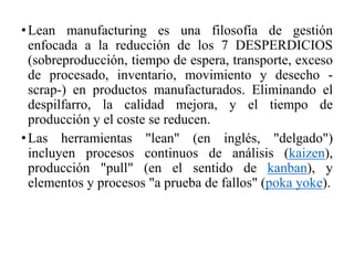 •Lean manufacturing es una filosofía de gestión
enfocada a la reducción de los 7 DESPERDICIOS
(sobreproducción, tiempo de espera, transporte, exceso
de procesado, inventario, movimiento y desecho -
scrap-) en productos manufacturados. Eliminando el
despilfarro, la calidad mejora, y el tiempo de
producción y el coste se reducen.
•Las herramientas "lean" (en inglés, "delgado")
incluyen procesos continuos de análisis (kaizen),
producción "pull" (en el sentido de kanban), y
elementos y procesos "a prueba de fallos" (poka yoke).
 