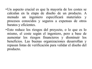 •Un aspecto crucial es que la mayoría de los costes se
calculan en la etapa de diseño de un producto. A
menudo un ingeniero especificará materiales y
procesos conocidos y seguros a expensas de otros
baratos y eficientes.
•Esto reduce los riesgos del proyecto, o lo que es lo
mismo, el coste según el ingeniero, pero a base de
aumentar los riesgos financieros y disminuir los
beneficios. Las buenas organizaciones desarrollan y
repasan listas de verificación para validar el diseño del
producto.
 