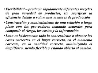 •Flexibilidad – producir rápidamente diferentes mezclas
de gran variedad de productos, sin sacrificar la
eficiencia debido a volúmenes menores de producción
•Construcción y mantenimiento de una relación a largo
plazo con los proveedores tomando acuerdos para
compartir el riesgo, los costes y la información
•Lean es básicamente todo lo concerniente a obtener las
cosas correctas en el lugar correcto, en el momento
correcto, en la cantidad correcta, minimizando el
despilfarro, siendo flexible y estando abierto al cambio.
 