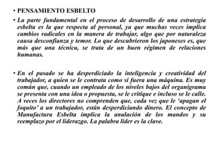• PENSAMIENTO ESBELTO
• La parte fundamental en el proceso de desarrollo de una estrategia
esbelta es la que respecta al personal, ya que muchas veces implica
cambios radicales en la manera de trabajar, algo que por naturaleza
causa desconfianza y temor. Lo que descubrieron los japoneses es, que
más que una técnica, se trata de un buen régimen de relaciones
humanas.
• En el pasado se ha desperdiciado la inteligencia y creatividad del
trabajador, a quien se le contrata como si fuera una máquina. Es muy
común que, cuando un empleado de los niveles bajos del organigrama
se presenta con una idea o propuesta, se le critique e incluso se le calle.
A veces los directores no comprenden que, cada vez que le ‘apagan el
foquito’ a un trabajador, están desperdiciando dinero. El concepto de
Manufactura Esbelta implica la anulación de los mandos y su
reemplazo por el liderazgo. La palabra líder es la clave.
 