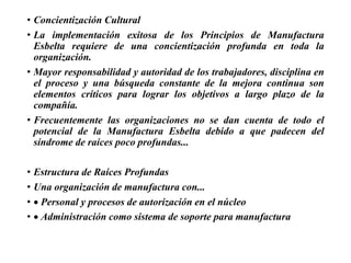 • Concientización Cultural
• La implementación exitosa de los Principios de Manufactura
Esbelta requiere de una concientización profunda en toda la
organización.
• Mayor responsabilidad y autoridad de los trabajadores, disciplina en
el proceso y una búsqueda constante de la mejora continua son
elementos críticos para lograr los objetivos a largo plazo de la
compañía.
• Frecuentemente las organizaciones no se dan cuenta de todo el
potencial de la Manufactura Esbelta debido a que padecen del
síndrome de raíces poco profundas...
• Estructura de Raíces Profundas
• Una organización de manufactura con...
•  Personal y procesos de autorización en el núcleo
•  Administración como sistema de soporte para manufactura
 