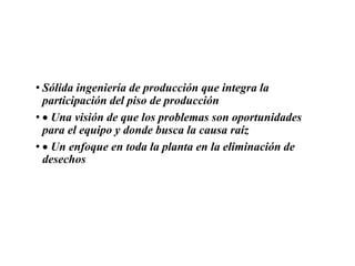 • Sólida ingeniería de producción que integra la
participación del piso de producción
• Una visión de que los problemas son oportunidades
para el equipo y donde busca la causa raíz
• Un enfoque en toda la planta en la eliminación de
desechos
 