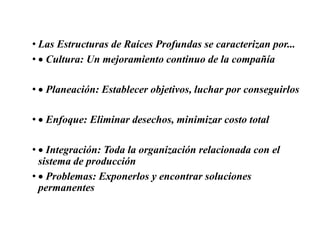 • Las Estructuras de Raíces Profundas se caracterizan por...
• Cultura: Un mejoramiento continuo de la compañía
• Planeación: Establecer objetivos, luchar por conseguirlos
• Enfoque: Eliminar desechos, minimizar costo total
• Integración: Toda la organización relacionada con el
sistema de producción
• Problemas: Exponerlos y encontrar soluciones
permanentes
 