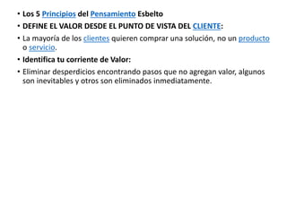 • Los 5 Principios del Pensamiento Esbelto
• DEFINE EL VALOR DESDE EL PUNTO DE VISTA DEL CLIENTE:
• La mayoría de los clientes quieren comprar una solución, no un producto
o servicio.
• Identifica tu corriente de Valor:
• Eliminar desperdicios encontrando pasos que no agregan valor, algunos
son inevitables y otros son eliminados inmediatamente.
 