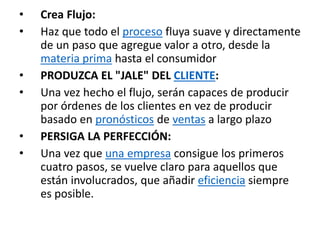 • Crea Flujo:
• Haz que todo el proceso fluya suave y directamente
de un paso que agregue valor a otro, desde la
materia prima hasta el consumidor
• PRODUZCA EL "JALE" DEL CLIENTE:
• Una vez hecho el flujo, serán capaces de producir
por órdenes de los clientes en vez de producir
basado en pronósticos de ventas a largo plazo
• PERSIGA LA PERFECCIÓN:
• Una vez que una empresa consigue los primeros
cuatro pasos, se vuelve claro para aquellos que
están involucrados, que añadir eficiencia siempre
es posible.
 