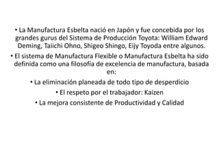 • La Manufactura Esbelta nació en Japón y fue concebida por los
grandes gurus del Sistema de Producción Toyota: William Edward
Deming, Taiichi Ohno, Shigeo Shingo, Eijy Toyoda entre algunos.
• El sistema de Manufactura Flexible o Manufactura Esbelta ha sido
definida como una filosofía de excelencia de manufactura, basada
en:
• La eliminación planeada de todo tipo de desperdicio
• El respeto por el trabajador: Kaizen
• La mejora consistente de Productividad y Calidad
 