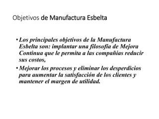 Objetivos de Manufactura Esbelta
•Los principales objetivos de la Manufactura
Esbelta son: implantar una filosofía de Mejora
Continua que le permita a las compañías reducir
sus costos,
•Mejorar los procesos y eliminar los desperdicios
para aumentar la satisfacción de los clientes y
mantener el margen de utilidad.
 