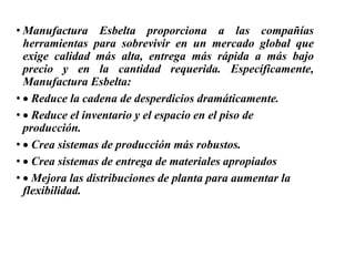 • Manufactura Esbelta proporciona a las compañías
herramientas para sobrevivir en un mercado global que
exige calidad más alta, entrega más rápida a más bajo
precio y en la cantidad requerida. Específicamente,
Manufactura Esbelta:
• Reduce la cadena de desperdicios dramáticamente.
• Reduce el inventario y el espacio en el piso de
producción.
• Crea sistemas de producción más robustos.
• Crea sistemas de entrega de materiales apropiados
• Mejora las distribuciones de planta para aumentar la
flexibilidad.
 