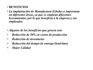 • BENEFICIOS
• La implantación de Manufactura Esbelta es importante
en diferentes áreas, ya que se emplean diferentes
herramientas, por lo que beneficia a la empresa y sus
empleados.
• Algunos de los beneficios que genera son:
• Reducción de 50% en costos de producción
• Reducción de inventarios
• Reducción del tiempo de entrega (lead time)
• Mejor Calidad
 