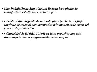 • Una Definición de Manufactura Esbelta Una planta de
manufactura esbelta se caracteriza por...
• Producción integrada de una sola pieza (es decir, un flujo
continuo de trabajo) con inventarios mínimos en cada etapa del
proceso de producción.
• Capacidad de producción en lotes pequeños que esté
sincronizado con la programación de embarque.
 