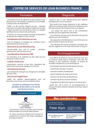 L’OFFRE DE SERVICES DE LEAN BUSINESS FRANCE

                     Formation                                                          Diagnostic
 La formation est un des éléments les plus critiques d’une        Qu’est-ce que le Lean Manufacturing peut apporter
démarche Lean. De nouvelles compétences sont à assimiler         spécifiquement à votre entreprise?
à chaque niveau de l’organisation.                                Tirant profit d’une longue expérience et des meilleures
  Fidèle à un des premiers objectifs du Lean - répondre          références et pratiques dans le domaine, le Diagnostic Lean
exactement à la valeur telle qu’elle est définie par le client   Manufacturing de Lean Business France vous apporte:
- chaque formation de Lean Business France est adaptée            - une analyse des points forts et des améliorations
spécifiquement aux besoins des participants.                     possibles de votre organisation industrielle,
 Ci-dessous se trouvent quelques exemples de formations           - une estimation des gains que la démarche Lean pourrait
qui peuvent être adaptées à votre situation :                    générer pour votre entreprise,
 Sensibilisation de la Direction au Lean                          - des propositions d’améliorations à court terme que vous
 pour les dirigeants et managers qui souhaitent mieux            pouvez mettre en place tout de suite,
comprendre le potentiel du Lean.                                  - une indication des actions prioritaires à envisager ainsi
 Découverte du Lean Manufacturing                                que des suggestions sur le moyen de les lancer et les gérer.
 incontournable pour tout le monde - managers,
opérationnels, même les fournisseurs!
 Lean Manufacturing dans les PME                                                Accompagnement
 les techniques et les méthodes les plus utiles pour les
                                                                   Il est difficile de démarrer seul une démarche Lean sans
entreprises à taille humaine.
                                                                 un minimum d’aide externe. Cependant, cette aide doit
 La Boîte à Outils Lean                                          s’éclipser le plus rapidement possible, en laissant de
                                                                 nouvelles compétences au sein de l’entreprise.
 présentations, exercices et jeux pour s’approprier des
outils de base avant de les appliquer sur le terrain,             L’accompagnement peut prendre plusieurs formes:
 L’Encadrement du Lean                                            - coaching des managers et experts,
 pour préparer les managers aux changements inévitables           - animation d’ateliers d’amélioration,
dans leurs rôles.                                                 - aide à l’utilisation des outils sur le terrain,
 Viser la Lean Supply Chain                                       - animation de séminaires de planification,
 établir des relations gagnant-gagnant avec               vos     - animation de séances de ‘team-building’
fournisseurs pour mieux servir ensemble les clients.
                                                                  - intégration de la démarche auprès de vos fournisseurs.
         Accédez au catalogue et aux fiches                        Quelle que soit la forme de l’accompagnement, la
        détaillées de formation sur le site de                   transparence et la confiance mutuelle sont les deux valeurs
                Lean Business France                             essentielles.

                 www.leanbusiness.fr

                                                                         Mes coordonnées


    Lean Business France est membre de la Chambre
   Professionnelle du Conseil des Midi-Pyrénées.
    Ce réseau permet de mobiliser des ressources et
   compétences en fonction des besoins spécifiques
   de chaque entreprise.
 
