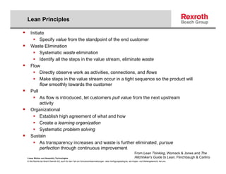 Lean Principles

   Initiate
         Specify value from the standpoint of the end customer
   Waste Elimination
         Systematic waste elimination
         Identify all the steps in the value stream, eliminate waste
   Flow
         Directly observe work as activities, connections, and flows
         Make steps in the value stream occur in a tight sequence so the product will
         flow smoothly towards the customer
   Pull
         As flow is introduced, let customers pull value from the next upstream
         activity
   Organizational
         Establish high agreement of what and how
         Create a learning organization
         Systematic problem solving
   Sustain
         As transparency increases and waste is further eliminated, pursue
         perfection through continuous improvement
                                                                                                                   From Lean Thinking, Womack & Jones and The
Linear Motion and Assembly Technologies                                                                            Hitchhiker’s Guide to Lean, Flinchbaugh & Carlino
© Alle Rechte bei Bosch Rexroth AG, auch für den Fall von Schutzrechtsanmeldungen. Jede Verfügungsbefugnis, wie Kopier- und Weitergaberecht, bei uns.
 