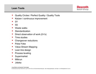 Lean Tools

        Quality Circles / Perfect Quality / Quality Tools
        Kaizen / continuous improvement
        5Y
        5S
        Waste walks
        Standardization
        Direct observation of work (2-I’s)
        Time studies
        Changeover reductions
        Poka-Yoke
        Value Stream Mapping
        Lean line design
        Process leveling
        Supermarket
        Milkrun
        Jidoka
Linear Motion and Assembly Technologies
© Alle Rechte bei Bosch Rexroth AG, auch für den Fall von Schutzrechtsanmeldungen. Jede Verfügungsbefugnis, wie Kopier- und Weitergaberecht, bei uns.
 