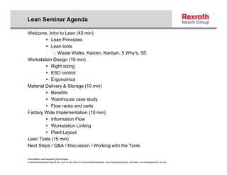Lean Seminar Agenda

Welcome, Intro to Lean (45 min)
           Lean Principles
           Lean tools
             - Waste Walks, Kaizen, Kanban, 5 Why’s, 5S
Workstation Design (10 min)
           Right sizing
           ESD control
           Ergonomics
Material Delivery & Storage (10 min)
           Benefits
           Warehouse case study
           Flow racks and carts
Factory Wide Implementation (10 min)
           Information Flow
           Workstation Linking
           Plant Layout
Lean Tools (15 min)
Next Steps / Q&A / Discussion / Working with the Tools

Linear Motion and Assembly Technologies
© Alle Rechte bei Bosch Rexroth AG, auch für den Fall von Schutzrechtsanmeldungen. Jede Verfügungsbefugnis, wie Kopier- und Weitergaberecht, bei uns.
 