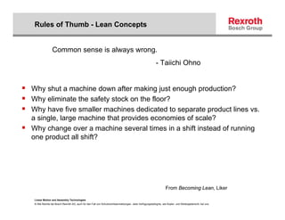 Rules of Thumb - Lean Concepts


               Common sense is always wrong.
                                                                                                       - Taiichi Ohno


Why shut a machine down after making just enough production?
Why eliminate the safety stock on the floor?
Why have five smaller machines dedicated to separate product lines vs.
a single, large machine that provides economies of scale?
Why change over a machine several times in a shift instead of running
one product all shift?




                                                                                                               From Becoming Lean, Liker

Linear Motion and Assembly Technologies
© Alle Rechte bei Bosch Rexroth AG, auch für den Fall von Schutzrechtsanmeldungen. Jede Verfügungsbefugnis, wie Kopier- und Weitergaberecht, bei uns.
 