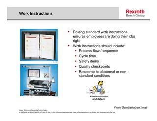 Work Instructions



                                                                                   Posting standard work instructions
                                                                                   ensures employees are doing their jobs
                                                                                   right
                                                                                   Work instructions should include:
                                                                                       Process flow / sequence
                                                                                       Cycle time
                                                                                       Safety items
                                                                                       Quality checkpoints
                                                                                       Response to abnormal or non-
                                                                                       standard conditions




                                                                                                             Eliminate errors
                                                                                                               and defects


                                                                                                                                                   From Gemba Kaizen, Imai
Linear Motion and Assembly Technologies
© Alle Rechte bei Bosch Rexroth AG, auch für den Fall von Schutzrechtsanmeldungen. Jede Verfügungsbefugnis, wie Kopier- und Weitergaberecht, bei uns.
 