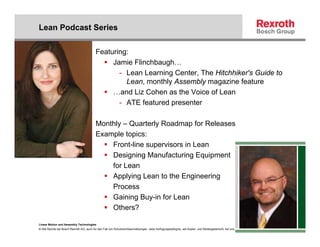 Lean Podcast Series

                                           Featuring:
                                                Jamie Flinchbaugh…
                                                  - Lean Learning Center, The Hitchhiker's Guide to
                                                    Lean, monthly Assembly magazine feature
                                                …and Liz Cohen as the Voice of Lean
                                                  - ATE featured presenter

                                           Monthly – Quarterly Roadmap for Releases
                                           Example topics:
                                               Front-line supervisors in Lean
                                               Designing Manufacturing Equipment
                                               for Lean
                                               Applying Lean to the Engineering
                                               Process
                                               Gaining Buy-in for Lean
                                               Others?

Linear Motion and Assembly Technologies
© Alle Rechte bei Bosch Rexroth AG, auch für den Fall von Schutzrechtsanmeldungen. Jede Verfügungsbefugnis, wie Kopier- und Weitergaberecht, bei uns.
 