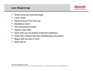 Lean Beginnings

        Share what you learned today!
        Learn more
        Receive buy-in from the top
        Develop a vision
        Set improvement goals
        Select a test area
        Work with your local Bosch Rexroth distributor
        Work with a Bosch Rexroth Certified lean consultant
        Begin with the end in mind
        Stick with it!




Linear Motion and Assembly Technologies
© Alle Rechte bei Bosch Rexroth AG, auch für den Fall von Schutzrechtsanmeldungen. Jede Verfügungsbefugnis, wie Kopier- und Weitergaberecht, bei uns.
 