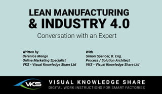Written by
Berenice Mengo
Online Marketing Specialist
VKS - Visual Knowledge Share Ltd
With
Simon Spencer, B. Eng.
Process / Solution Architect
VKS - Visual Knowledge Share Ltd
LEAN MANUFACTURING
& INDUSTRY 4.0
Conversation with an Expert
V I S U A L K N O W L E D G E S H A R E
DIGITAL WORK INSTRUCTIONS FOR SMART FACTORIES
 