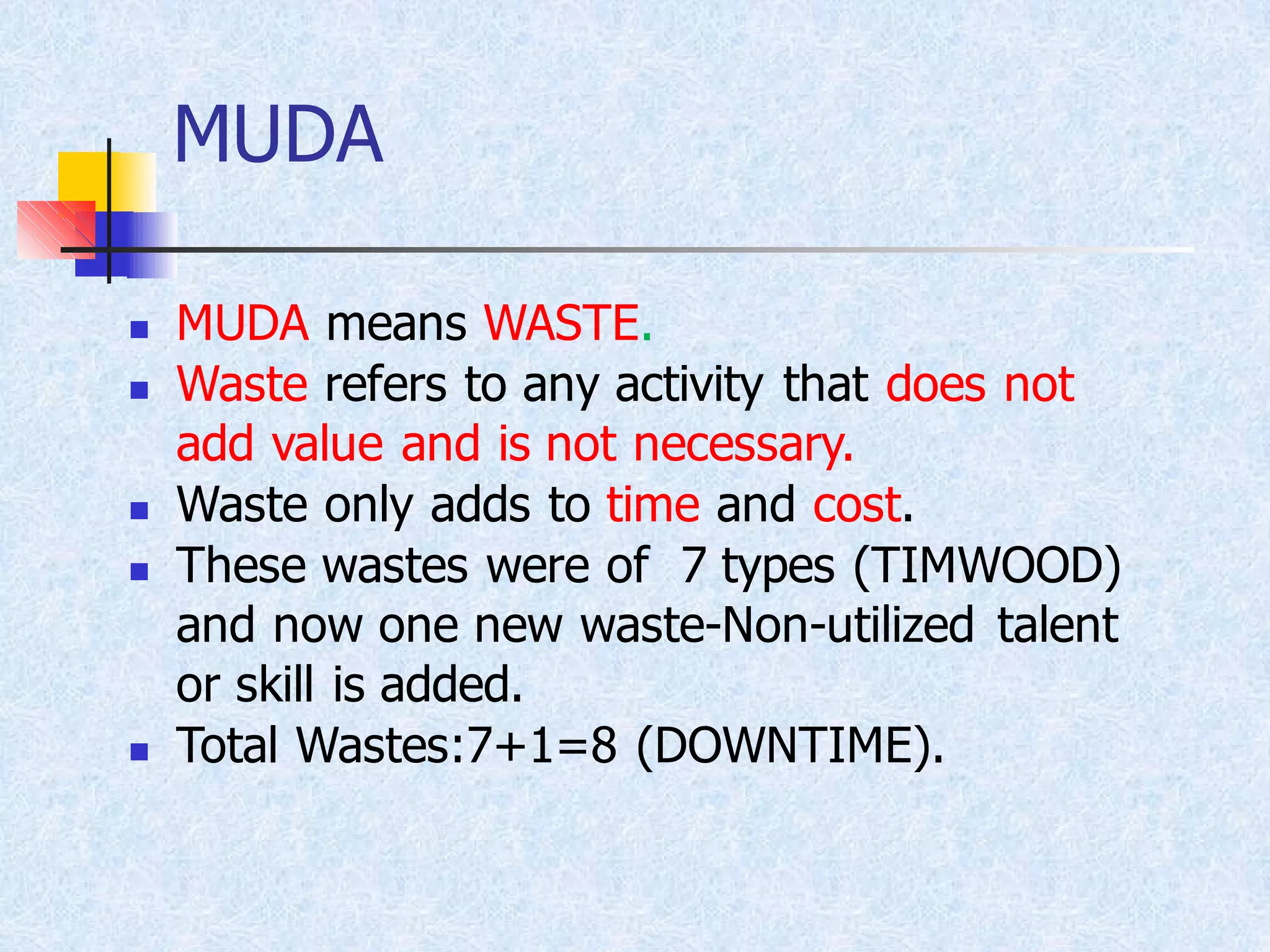 MUDA
◼ MUDA means WASTE.
◼ Waste refers to any activity that does not
add value and is not necessary.
◼ Waste only adds to time and cost.
◼ These wastes were of 7 types (TIMWOOD)
and now one new waste-Non-utilized talent
or skill is added.
◼ Total Wastes:7+1=8 (DOWNTIME).
 