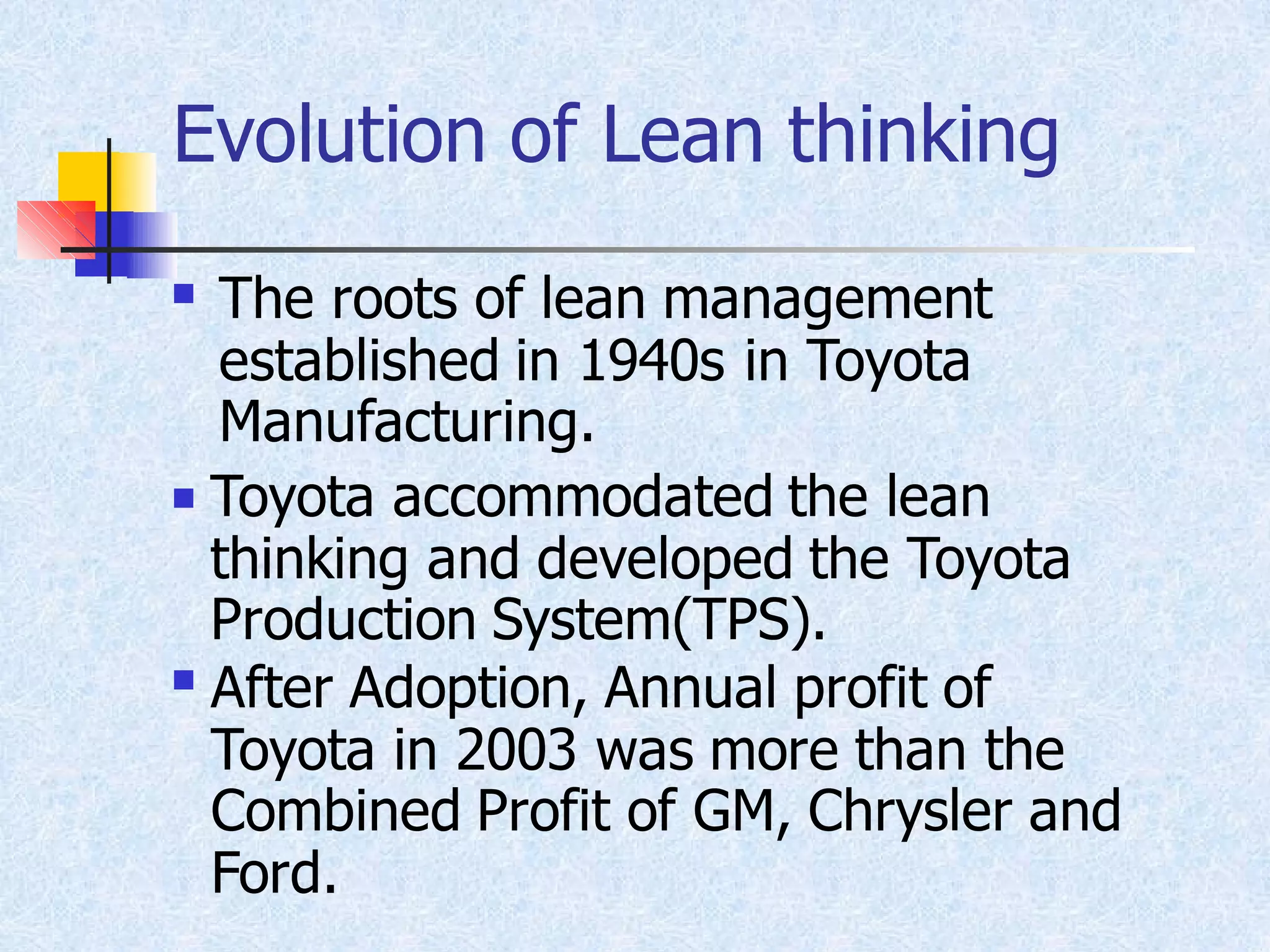 Evolution of Lean thinking
◼ The roots of lean management
established in 1940s in Toyota
Manufacturing.
Toyota accommodated the lean
thinking and developed the Toyota
Production System(TPS).
◼
After Adoption, Annual profit of
Toyota in 2003 was more than the
Combined Profit of GM, Chrysler and
Ford.
◼
 