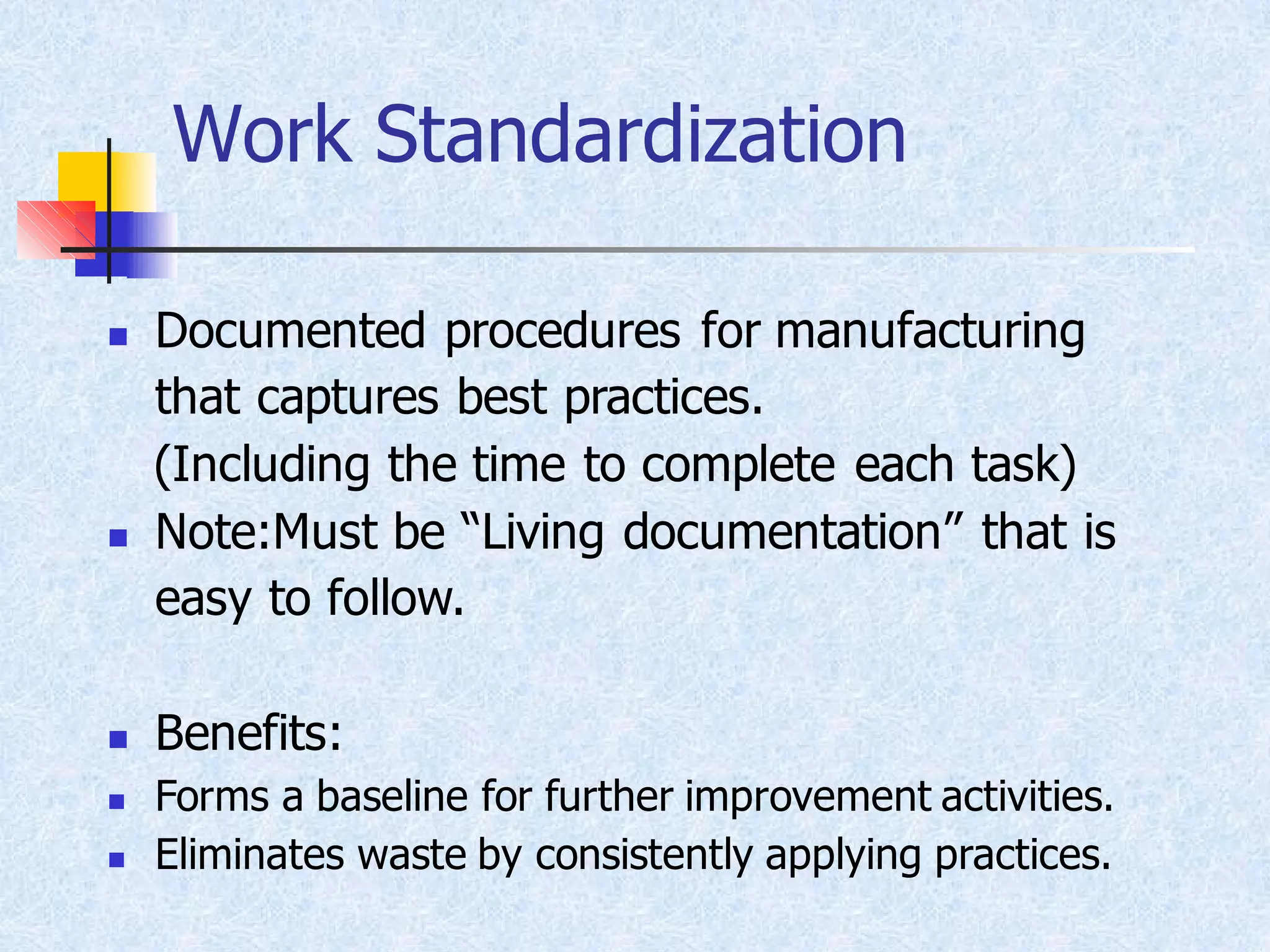 Work Standardization
◼ Documented procedures for manufacturing
that captures best practices.
(Including the time to complete each task)
◼ Note:Must be “Living documentation” that is
easy to follow.
◼ Benefits:
◼ Forms a baseline for further improvement activities.
◼ Eliminates waste by consistently applying practices.
 