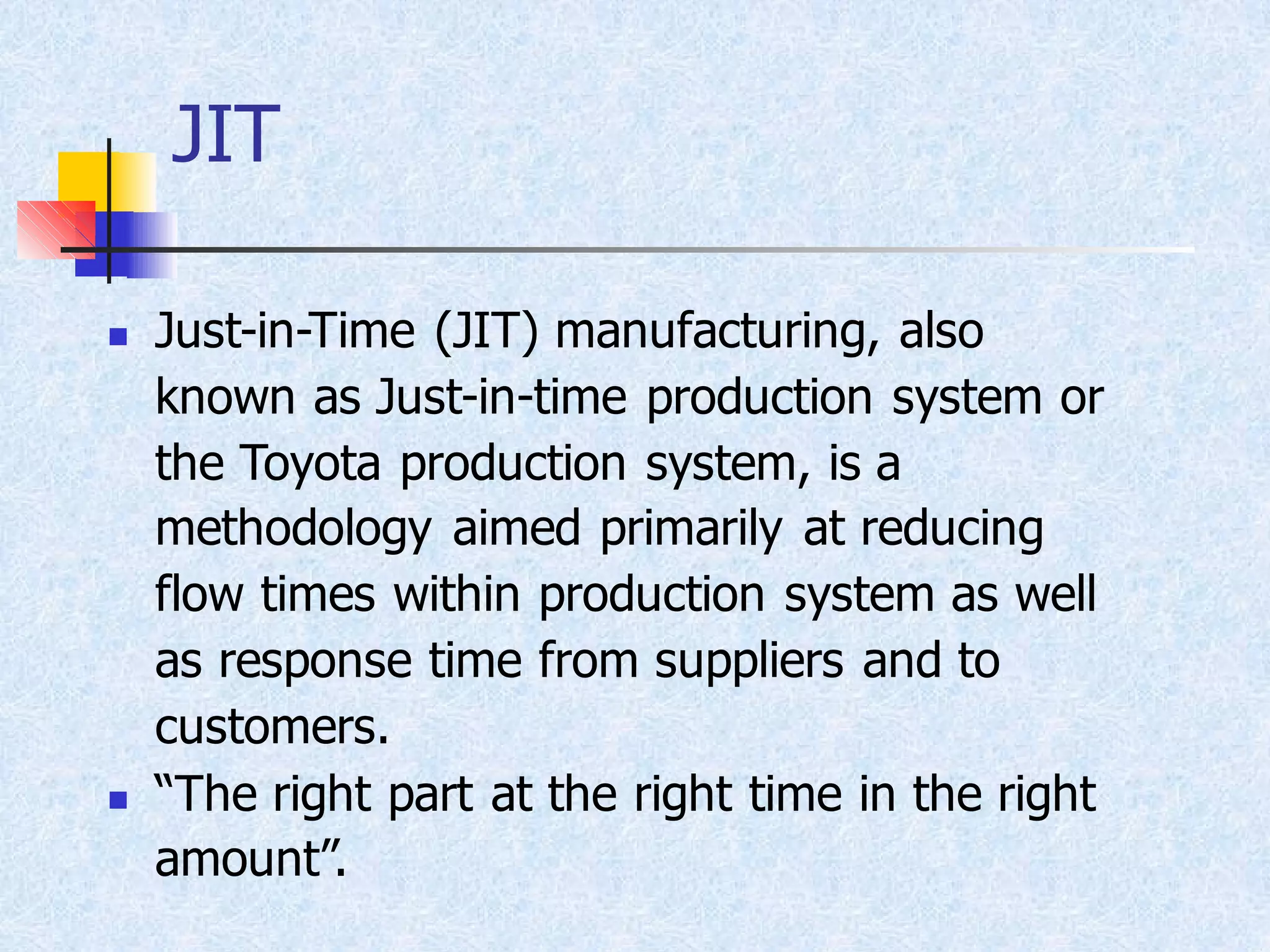 JIT
◼ Just-in-Time (JIT) manufacturing, also
known as Just-in-time production system or
the Toyota production system, is a
methodology aimed primarily at reducing
flow times within production system as well
as response time from suppliers and to
customers.
◼ “The right part at the right time in the right
amount”.
 