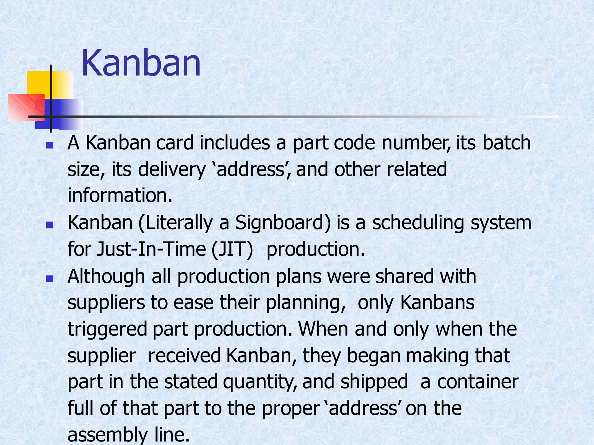 Kanban
◼ A Kanban card includes a part code number, its batch
size, its delivery ‘address’, and other related
information.
◼ Kanban (Literally a Signboard) is a scheduling system
for Just-In-Time (JIT) production.
◼ Although all production plans were shared with
suppliers to ease their planning, only Kanbans
triggered part production. When and only when the
supplier received Kanban, they began making that
part in the stated quantity, and shipped a container
full of that part to the proper ‘address’ on the
assembly line.
 