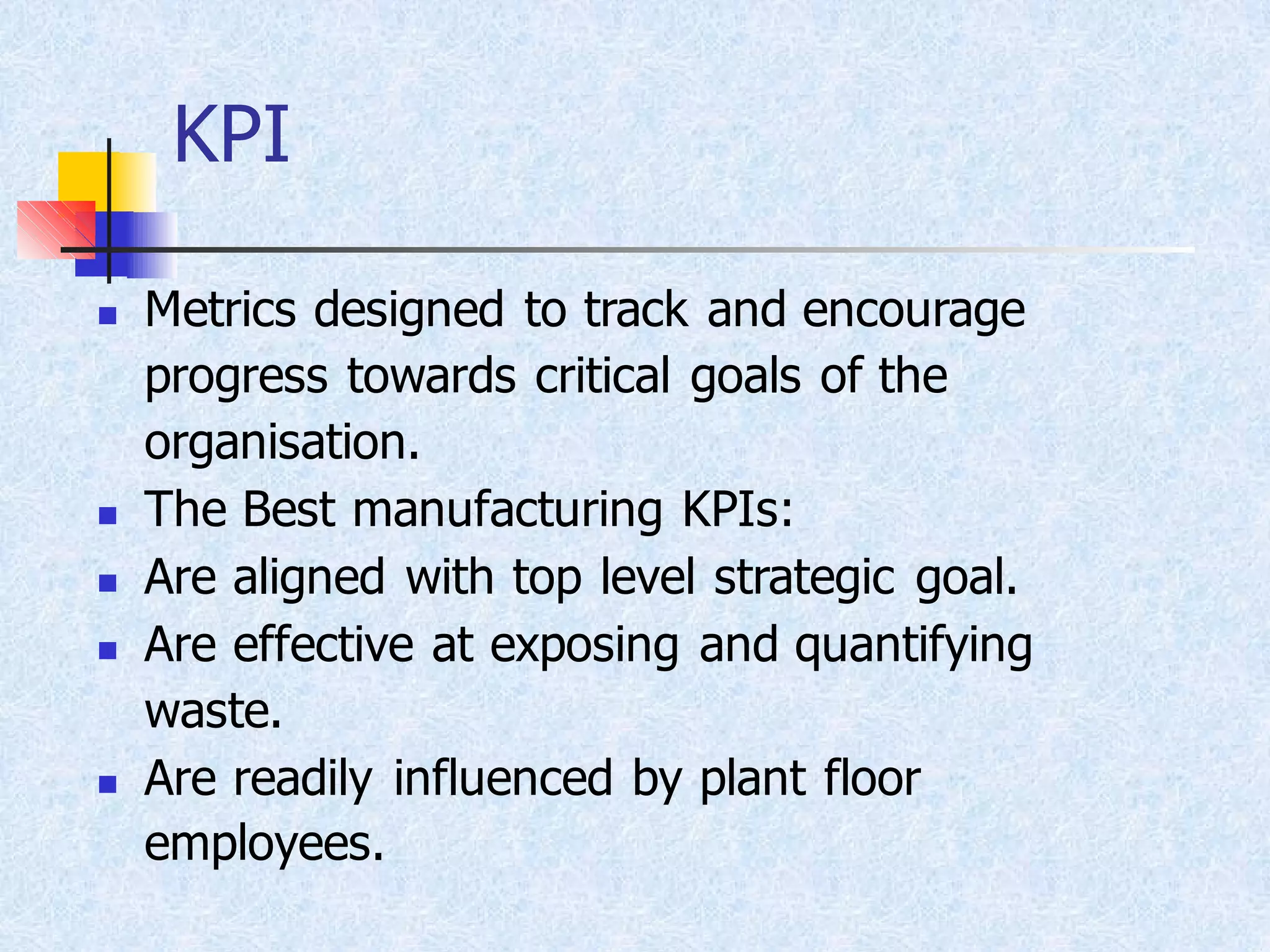 KPI
◼ Metrics designed to track and encourage
progress towards critical goals of the
organisation.
◼ The Best manufacturing KPIs:
◼ Are aligned with top level strategic goal.
◼ Are effective at exposing and quantifying
waste.
◼ Are readily influenced by plant floor
employees.
 