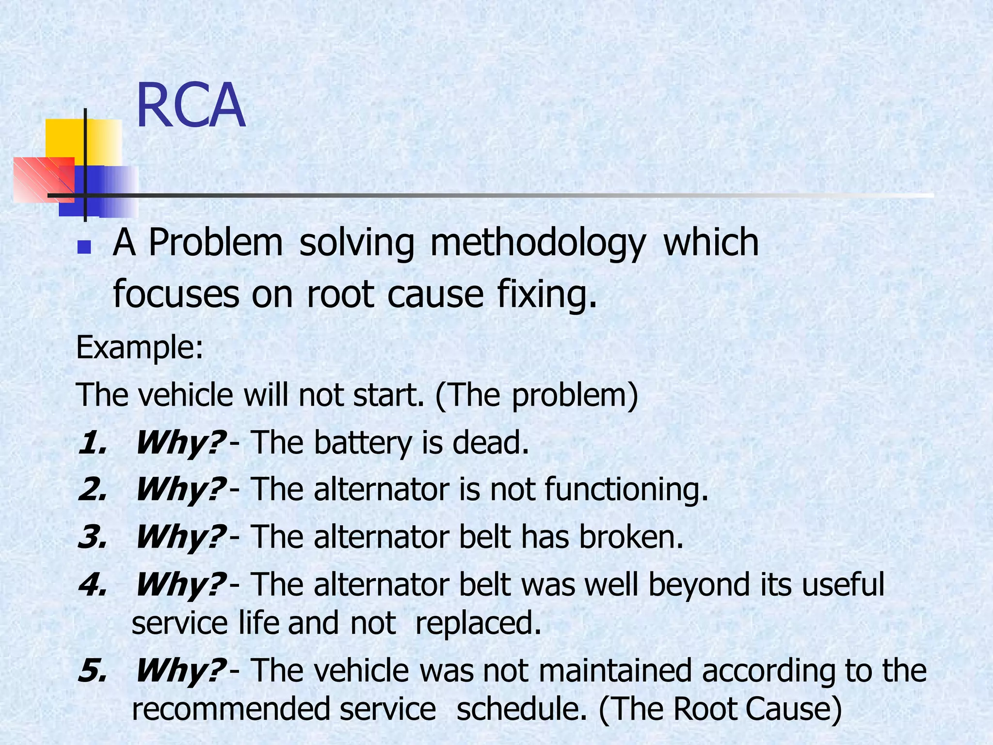 RCA
◼ A Problem solving methodology which
focuses on root cause fixing.
Example:
The vehicle will not start. (The problem)
1. Why? - The battery is dead.
2. Why? - The alternator is not functioning.
3. Why? - The alternator belt has broken.
4. Why? - The alternator belt was well beyond its useful
service life and not replaced.
5. Why? - The vehicle was not maintained according to the
recommended service schedule. (The Root Cause)
 