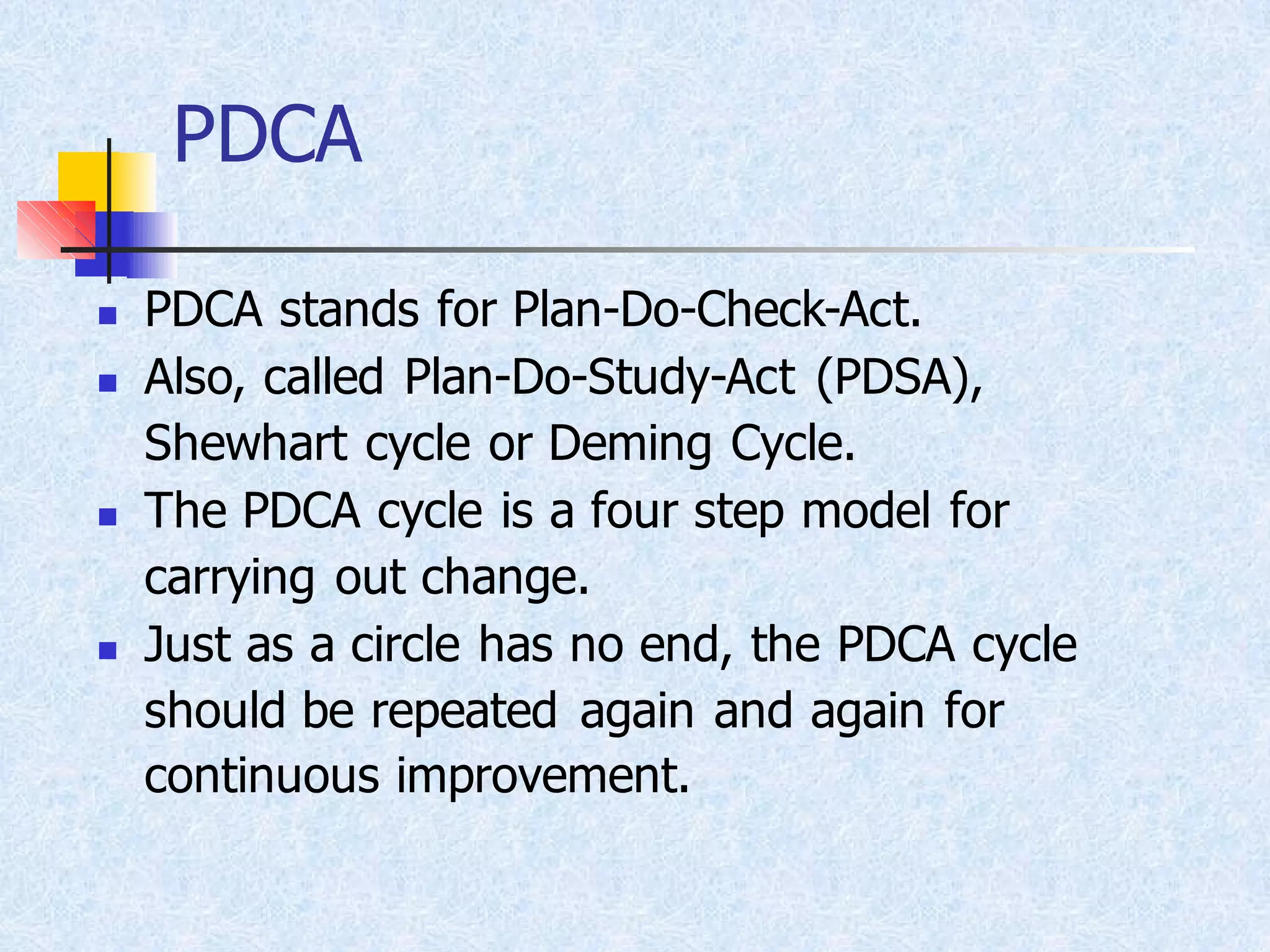 PDCA
◼ PDCA stands for Plan-Do-Check-Act.
◼ Also, called Plan-Do-Study-Act (PDSA),
Shewhart cycle or Deming Cycle.
◼ The PDCA cycle is a four step model for
carrying out change.
◼ Just as a circle has no end, the PDCA cycle
should be repeated again and again for
continuous improvement.
 