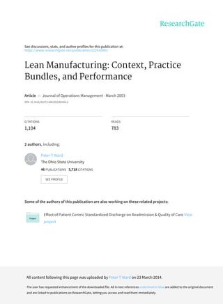 See	discussions,	stats,	and	author	profiles	for	this	publication	at:
https://www.researchgate.net/publication/222416903
Lean	Manufacturing:	Context,	Practice
Bundles,	and	Performance
Article		in		Journal	of	Operations	Management	·	March	2003
DOI:	10.1016/S0272-6963(02)00108-0
CITATIONS
1,104
READS
783
2	authors,	including:
Some	of	the	authors	of	this	publication	are	also	working	on	these	related	projects:
Effect	of	Patient	Centric	Standardized	Discharge	on	Readmission	&	Quality	of	Care	View
project
Peter	T	Ward
The	Ohio	State	University
46	PUBLICATIONS			5,718	CITATIONS			
SEE	PROFILE
All	content	following	this	page	was	uploaded	by	Peter	T	Ward	on	23	March	2014.
The	user	has	requested	enhancement	of	the	downloaded	file.	All	in-text	references	underlined	in	blue	are	added	to	the	original	document
and	are	linked	to	publications	on	ResearchGate,	letting	you	access	and	read	them	immediately.
 