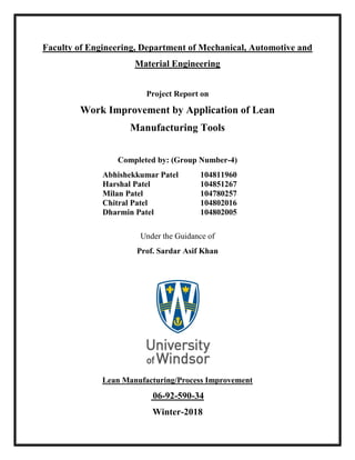 Faculty of Engineering, Department of Mechanical, Automotive and
Material Engineering
Project Report on
Work Improvement by Application of Lean
Manufacturing Tools
Completed by: (Group Number-4)
Abhishekkumar Patel 104811960
Harshal Patel 104851267
Milan Patel 104780257
Chitral Patel 104802016
Dharmin Patel 104802005
Under the Guidance of
Prof. Sardar Asif Khan
Lean Manufacturing/Process Improvement
06-92-590-34
Winter-2018
 