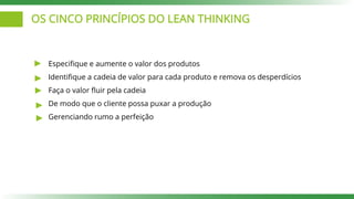 OS CINCO PRINCÍPIOS DO LEAN THINKING
Especifique e aumente o valor dos produtos
Identifique a cadeia de valor para cada produto e remova os desperdícios
Faça o valor fluir pela cadeia
De modo que o cliente possa puxar a produção
Gerenciando rumo a perfeição
 