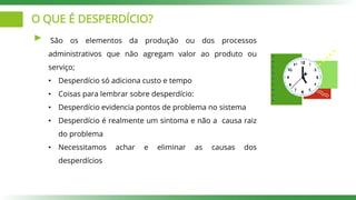 O QUE É DESPERDÍCIO?
São os elementos da produção ou dos processos
administrativos que não agregam valor ao produto ou
serviço;
• Desperdício só adiciona custo e tempo
• Coisas para lembrar sobre desperdício:
• Desperdício evidencia pontos de problema no sistema
• Desperdício é realmente um sintoma e não a causa raiz
do problema
• Necessitamos achar e eliminar as causas dos
desperdícios
 