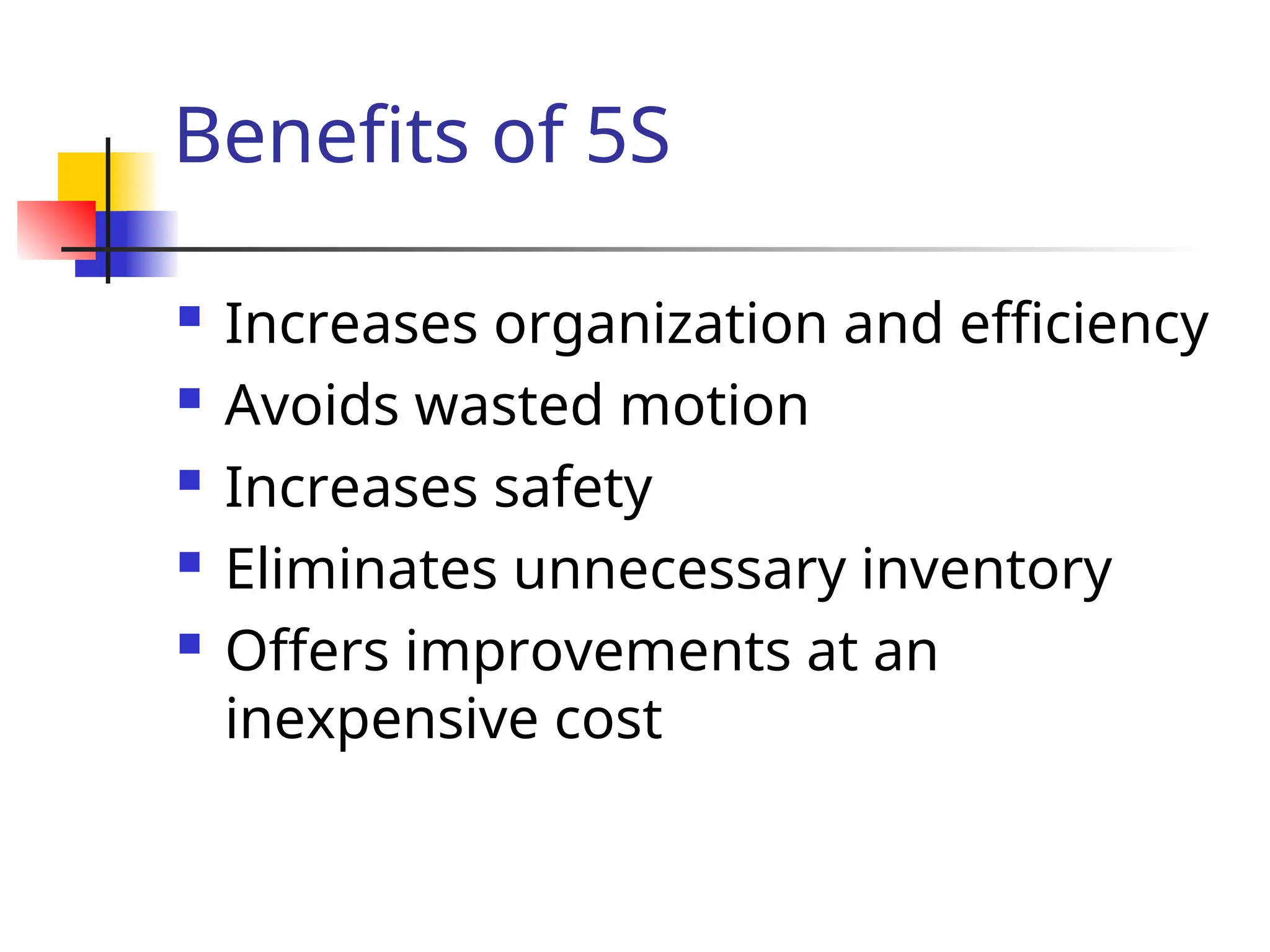 Benefits of 5S
 Increases organization and efficiency
 Avoids wasted motion
 Increases safety
 Eliminates unnecessary inventory
 Offers improvements at an
inexpensive cost
 