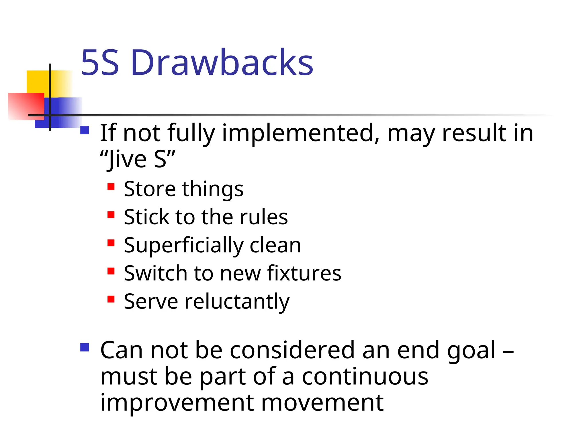 5S Drawbacks
 If not fully implemented, may result in
“Jive S”
 Store things
 Stick to the rules
 Superficially clean
 Switch to new fixtures
 Serve reluctantly
 Can not be considered an end goal –
must be part of a continuous
improvement movement
 