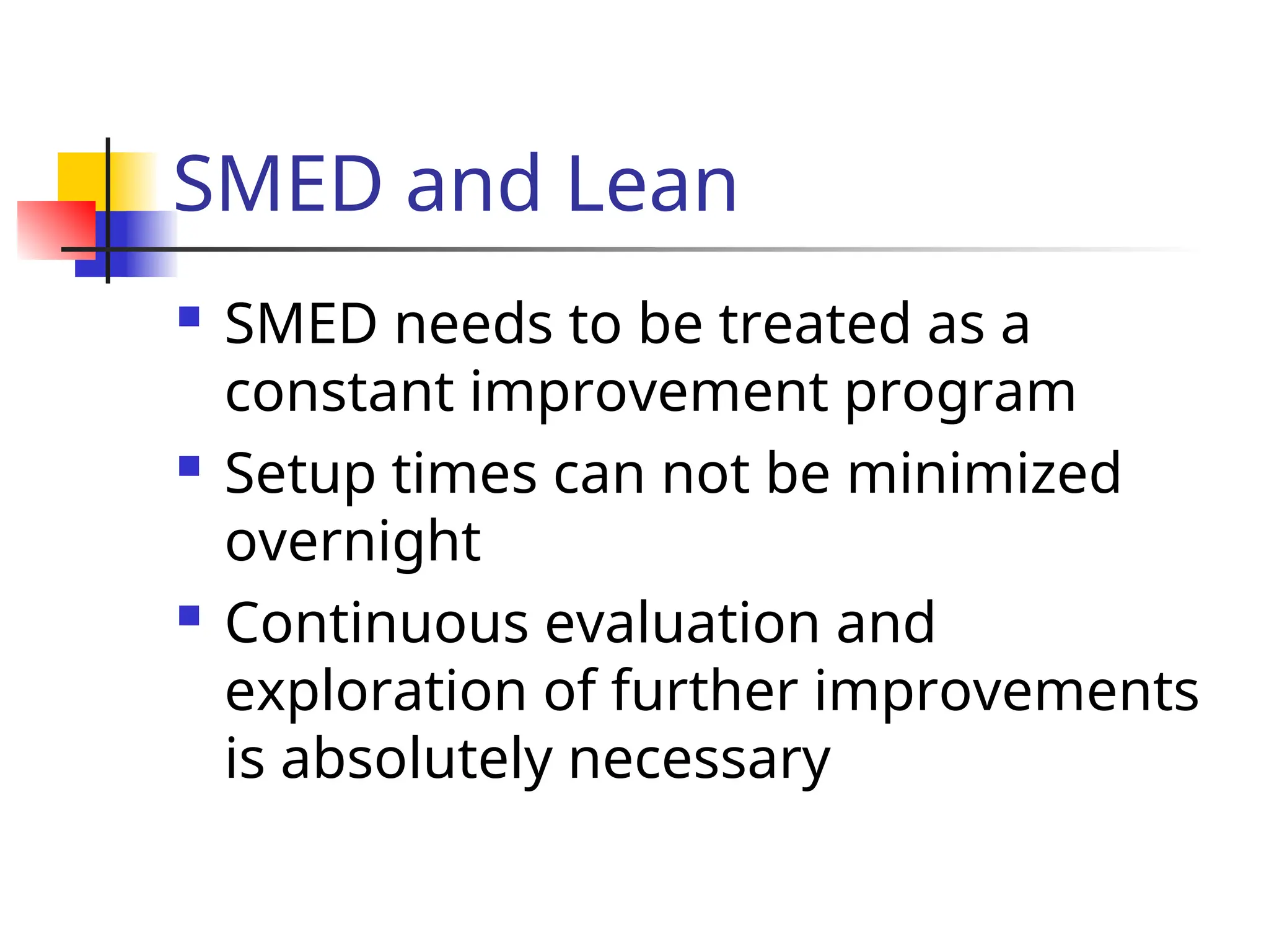 SMED and Lean
 SMED needs to be treated as a
constant improvement program
 Setup times can not be minimized
overnight
 Continuous evaluation and
exploration of further improvements
is absolutely necessary
 