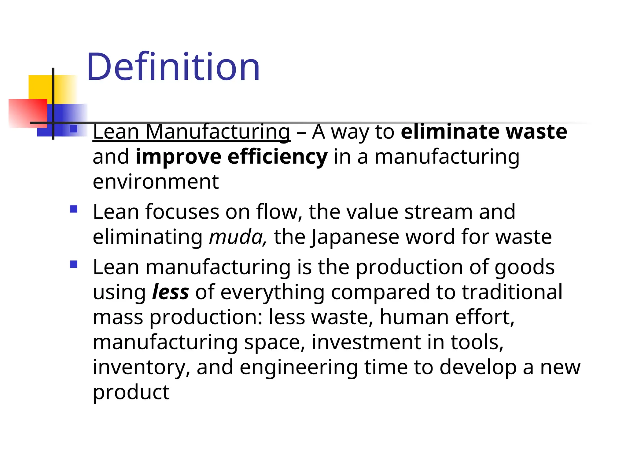 Definition
 Lean Manufacturing – A way to eliminate waste
and improve efficiency in a manufacturing
environment
 Lean focuses on flow, the value stream and
eliminating muda, the Japanese word for waste
 Lean manufacturing is the production of goods
using less of everything compared to traditional
mass production: less waste, human effort,
manufacturing space, investment in tools,
inventory, and engineering time to develop a new
product
 